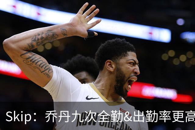 Skip：乔丹九次全勤&出勤率更高 詹姆斯总决赛4胜6负没资格当GOAT